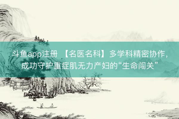 斗鱼app注册 【名医名科】多学科精密协作，成功守护重症肌无力产妇的“生命闯关”