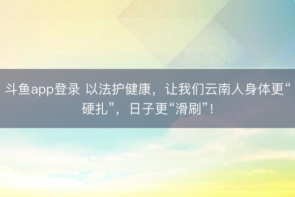 斗鱼app登录 以法护健康，让我们云南人身体更“硬扎”，日子更“滑刷”！