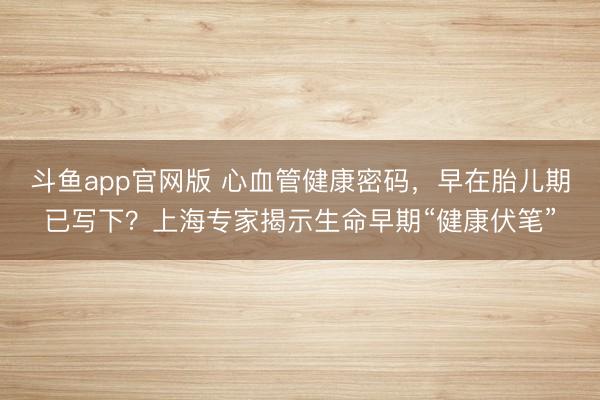 斗鱼app官网版 心血管健康密码，早在胎儿期已写下？上海专家揭示生命早期“健康伏笔”