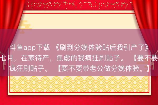 斗鱼app下载 《刷到分娩体验贴后我引产了》孟遥顾淮安陈影儿 孕七月，在家待产，焦虑的我疯狂刷贴子。 【要不要带老公做分娩体验。】
