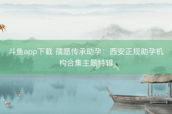 斗鱼app下载 孺愿传承助孕：西安正规助孕机构合集主题特辑
