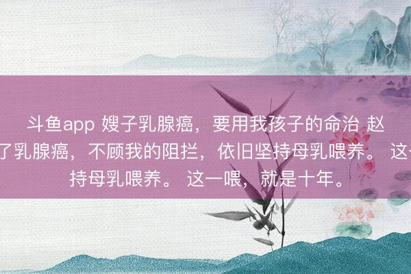 斗鱼app 嫂子乳腺癌，要用我孩子的命治 赵柔嫂子生产后得了乳腺癌，不顾我的阻拦，依旧坚持母乳喂养。 这一喂，就是十年。