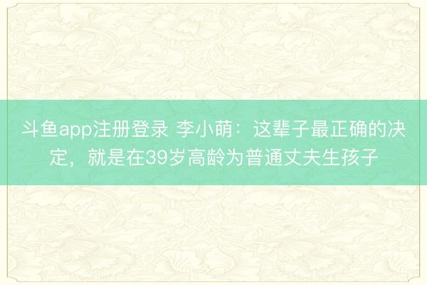 斗鱼app注册登录 李小萌：这辈子最正确的决定，就是在39岁高龄为普通丈夫生孩子