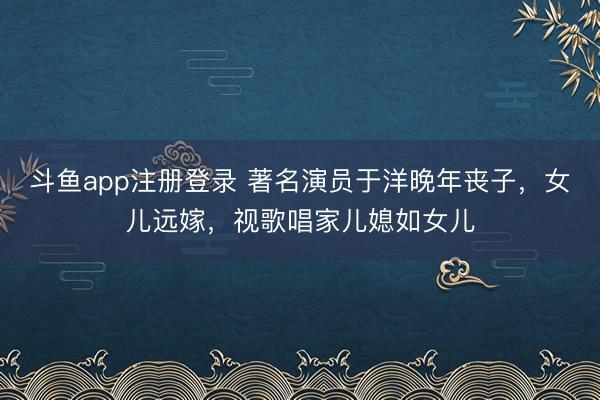 斗鱼app注册登录 著名演员于洋晚年丧子，女儿远嫁，视歌唱家儿媳如女儿