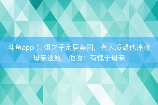 斗鱼app 江姐之子定居美国，有人质疑他违背母亲遗愿，他说：有愧于母亲