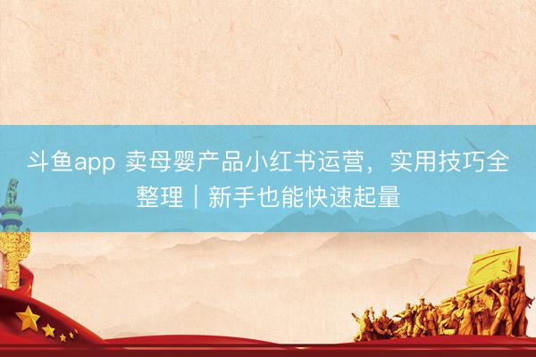 斗鱼app 卖母婴产品小红书运营，实用技巧全整理｜新手也能快速起量