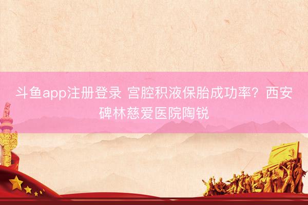 斗鱼app注册登录 宫腔积液保胎成功率？西安碑林慈爱医院陶锐