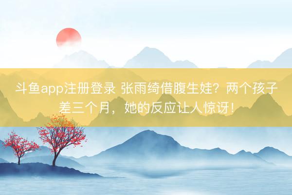 斗鱼app注册登录 张雨绮借腹生娃？两个孩子差三个月，她的反应让人惊讶！