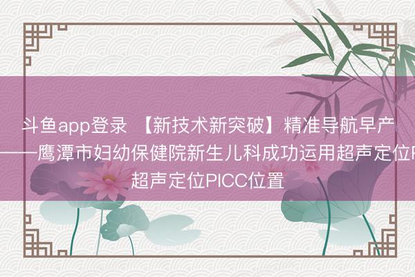 斗鱼app登录 【新技术新突破】精准导航早产儿生命线——鹰潭市妇幼保健院新生儿科成功运用超声定位PICC位置