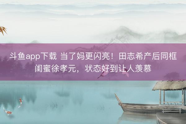 斗鱼app下载 当了妈更闪亮！田志希产后同框闺蜜徐孝元，状态好到让人羡慕