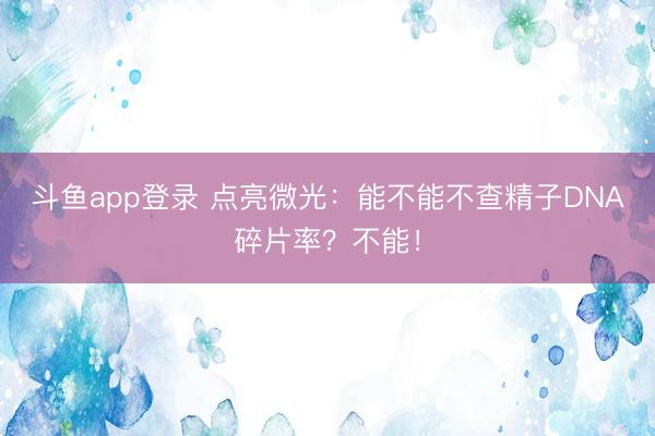 斗鱼app登录 点亮微光：能不能不查精子DNA碎片率？不能！