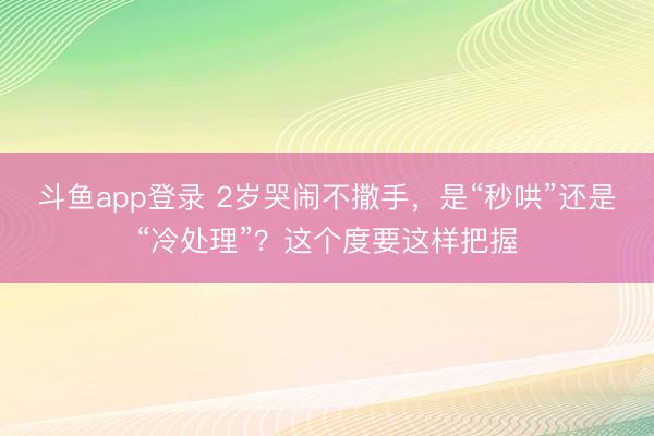 斗鱼app登录 2岁哭闹不撒手，是“秒哄”还是“冷处理”？这个度要这样把握