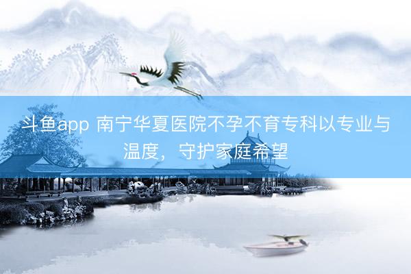 斗鱼app 南宁华夏医院不孕不育专科以专业与温度，守护家庭希望
