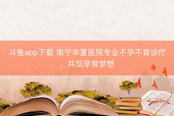 斗鱼app下载 南宁华夏医院专业不孕不育诊疗，共筑孕育梦想