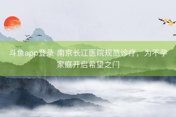 斗鱼app登录 南京长江医院规范诊疗，为不孕家庭开启希望之门