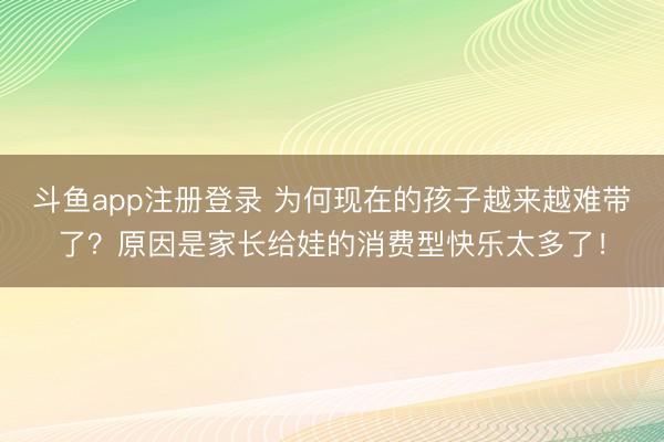 斗鱼app注册登录 为何现在的孩子越来越难带了？原因是家长给娃的消费型快乐太多了！