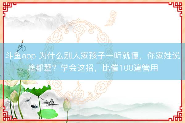 斗鱼app 为什么别人家孩子一听就懂，你家娃说啥都犟？学会这招，比催100遍管用