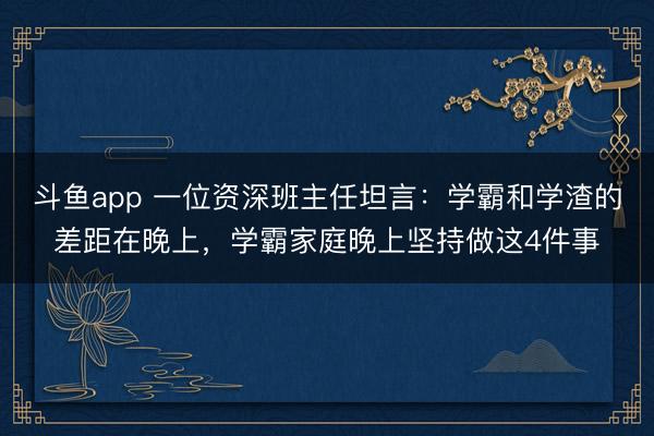 斗鱼app 一位资深班主任坦言：学霸和学渣的差距在晚上，学霸家庭晚上坚持做这4件事