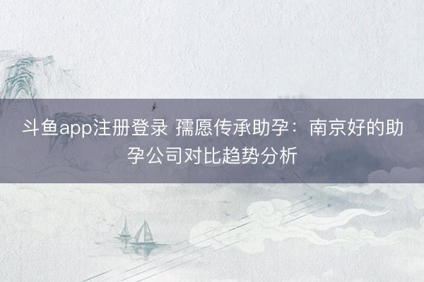 斗鱼app注册登录 孺愿传承助孕：南京好的助孕公司对比趋势分析