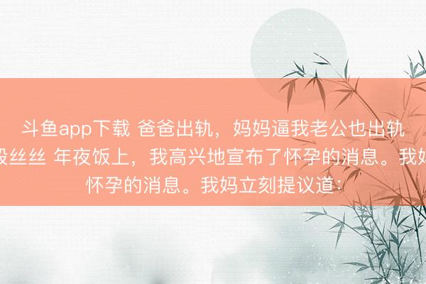 斗鱼app下载 爸爸出轨，妈妈逼我老公也出轨 许亦枫周澄段丝丝 年夜饭上，我高兴地宣布了怀孕的消息。我妈立刻提议道：