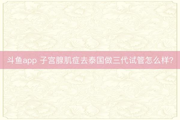 斗鱼app 子宫腺肌症去泰国做三代试管怎么样？