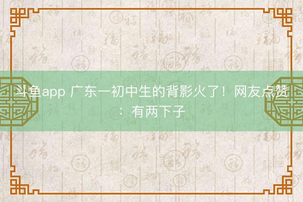 斗鱼app 广东一初中生的背影火了！网友点赞：有两下子