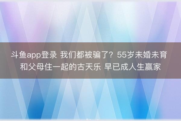 斗鱼app登录 我们都被骗了？55岁未婚未育 和父母住一起的古天乐 早已成人生赢家