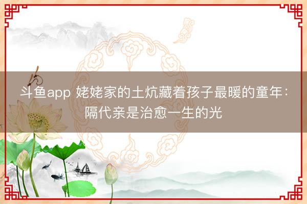 斗鱼app 姥姥家的土炕藏着孩子最暖的童年：隔代亲是治愈一生的光