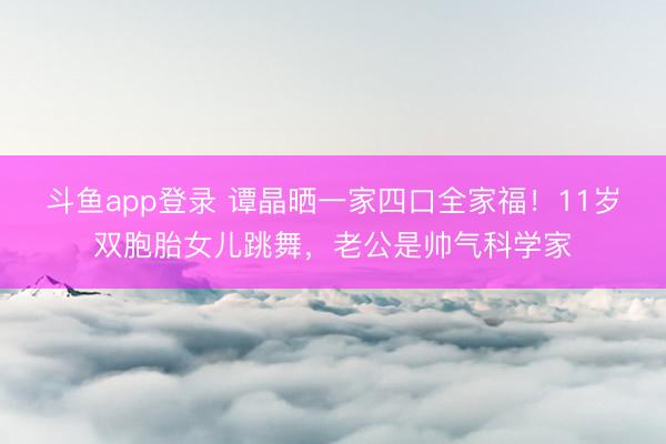 斗鱼app登录 谭晶晒一家四口全家福!11岁双胞胎女儿跳舞,老公是帅气科学家
