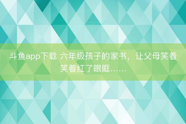 斗鱼app下载 六年级孩子的家书，让父母笑着笑着红了眼眶……