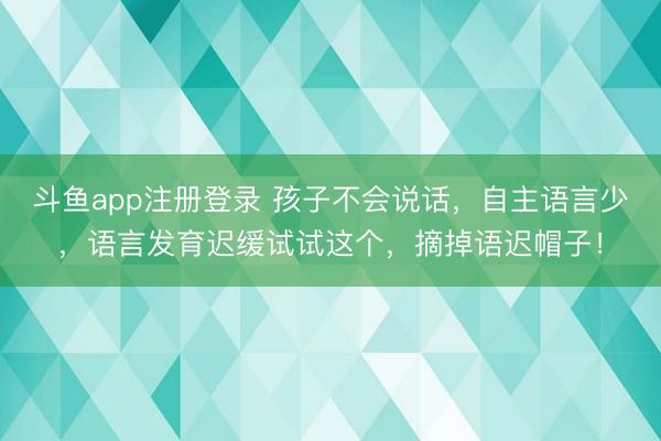 斗鱼app注册登录 孩子不会说话，自主语言少，语言发育迟缓试试这个，摘掉语迟帽子！