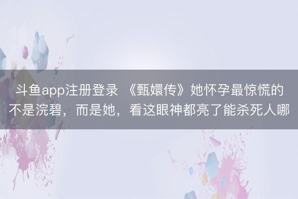 斗鱼app注册登录 《甄嬛传》她怀孕最惊慌的不是浣碧，而是她，看这眼神都亮了能杀死人哪