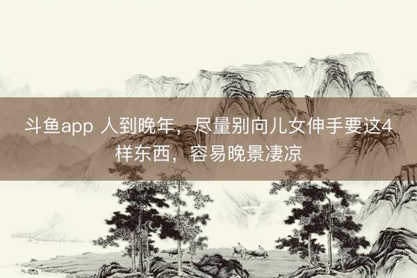 斗鱼app 人到晚年，尽量别向儿女伸手要这4样东西，容易晚景凄凉
