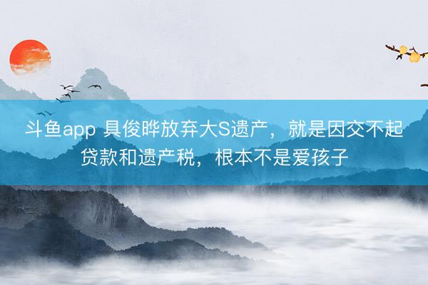 斗鱼app 具俊晔放弃大S遗产,就是因交不起贷款和遗产税,根本不是爱孩子