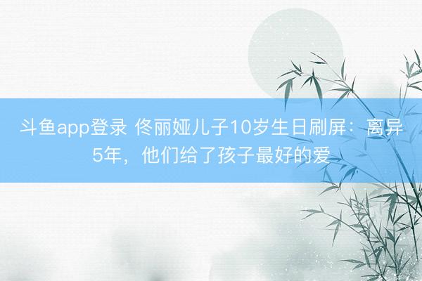 斗鱼app登录 佟丽娅儿子10岁生日刷屏：离异5年，他们给了孩子最好的爱