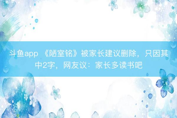 斗鱼app 《陋室铭》被家长建议删除，只因其中2字，网友议：家长多读书吧