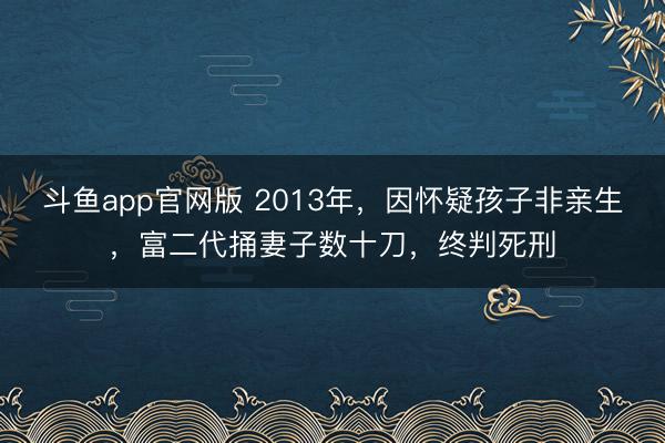 斗鱼app官网版 2013年，因怀疑孩子非亲生，富二代捅妻子数十刀，终判死刑