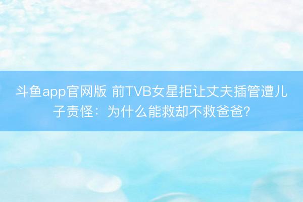 斗鱼app官网版 前TVB女星拒让丈夫插管遭儿子责怪：为什么能救却不救爸爸？
