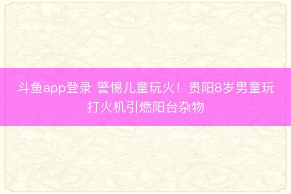 斗鱼app登录 警惕儿童玩火！贵阳8岁男童玩打火机引燃阳台杂物