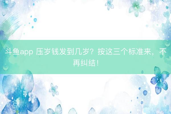 斗鱼app 压岁钱发到几岁？按这三个标准来，不再纠结！