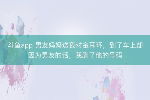 斗鱼app 男友妈妈送我对金耳环，到了车上却因为男友的话，我删了他的号码