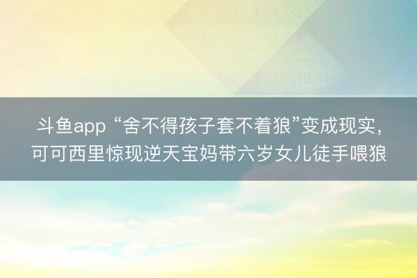 斗鱼app “舍不得孩子套不着狼”变成现实，可可西里惊现逆天宝妈带六岁女儿徒手喂狼