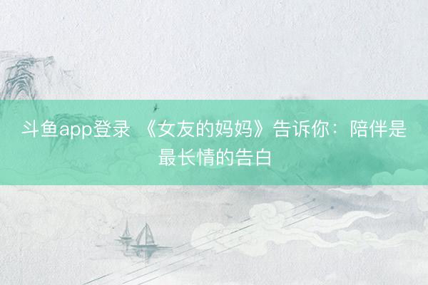 斗鱼app登录 《女友的妈妈》告诉你：陪伴是最长情的告白