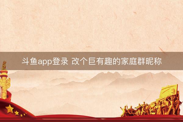 斗鱼app登录 改个巨有趣的家庭群昵称