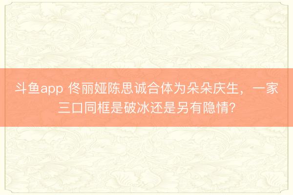 斗鱼app 佟丽娅陈思诚合体为朵朵庆生，一家三口同框是破冰还是另有隐情？