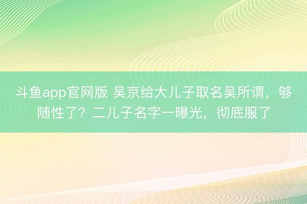 斗鱼app官网版 吴京给大儿子取名吴所谓，够随性了？二儿子名字一曝光，彻底服了