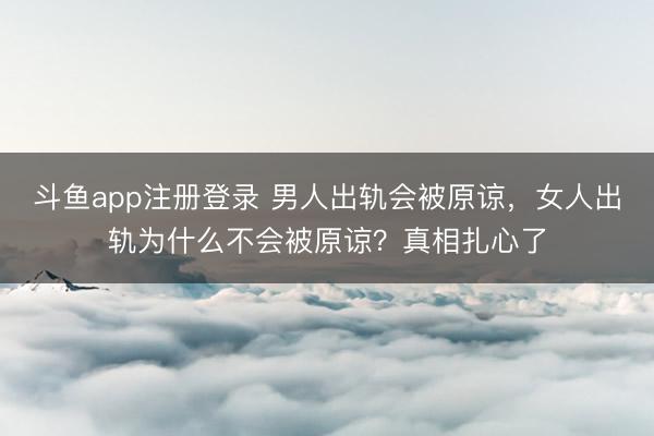 斗鱼app注册登录 男人出轨会被原谅，女人出轨为什么不会被原谅？真相扎心了