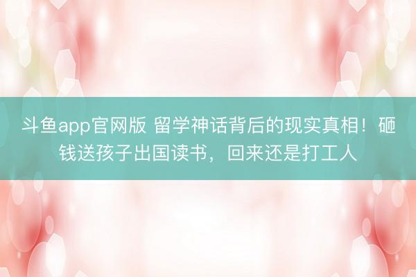 斗鱼app官网版 留学神话背后的现实真相！砸钱送孩子出国读书，回来还是打工人