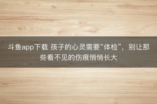 斗鱼app下载 孩子的心灵需要“体检”，别让那些看不见的伤痕悄悄长大