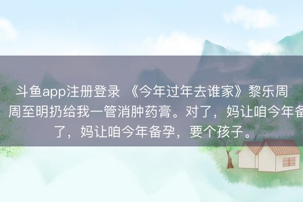 斗鱼app注册登录 《今年过年去谁家》黎乐周至明 晚上睡觉，周至明扔给我一管消肿药膏。对了，妈让咱今年备孕，要个孩子。